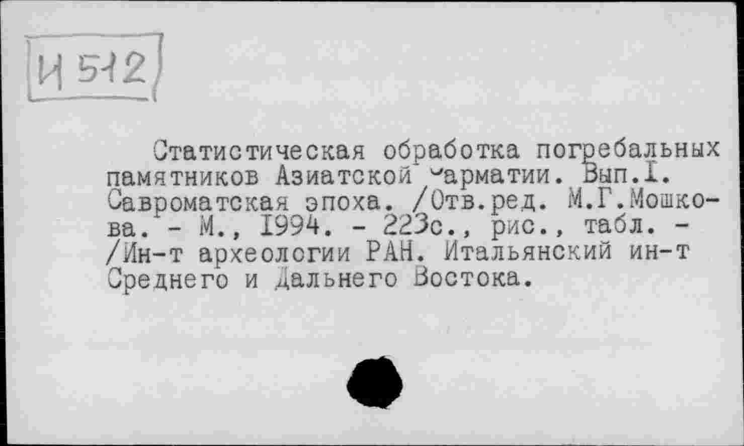 ﻿Статистическая обработка погребальных памятников Азиатской ^арматии. Вып.1. Савроматская эпоха. /Отв.ред. М.Г.Мошкова. - М., 1994. - 223с., рис., табл. -/Ин-т археологии РАН. Итальянский ин-т Среднего и дальнего Востока.